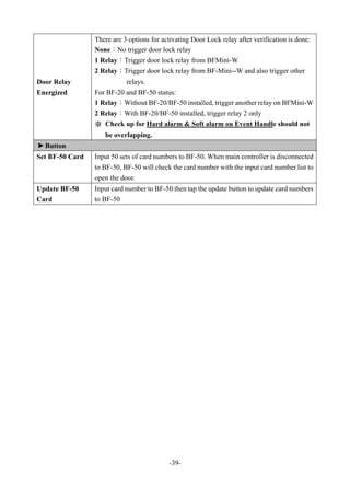 -39-
Door Relay
Energized
There are 3 options for activating Door Lock relay after verification is done:
None：No trigger door lock relay
1 Relay：Trigger door lock relay from BFMini-W
2 Relay：Trigger door lock relay from BF-Mini--W and also trigger other
relays.
For BF-20 and BF-50 status:
1 Relay：Without BF-20/BF-50 installed, trigger another relay on BFMini-W
2 Relay：With BF-20/BF-50 installed, trigger relay 2 only
※ Check up for Hard alarm & Soft alarm on Event Handle should not
be overlapping.
▼
Button
Set BF-50 Card Input 50 sets of card numbers to BF-50. When main controller is disconnected
to BF-50, BF-50 will check the card number with the input card number list to
open the door.
Update BF-50
Card
Input card number to BF-50 then tap the update button to update card numbers
to BF-50
 