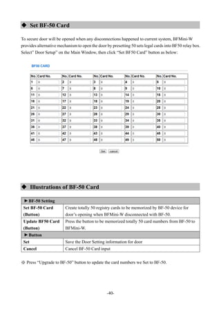 -40-
 Set BF-50 Card
To secure door will be opened when any disconnections happened to current system, BFMini-W
provides alternative mechanism to open the door by presetting 50 sets legal cards into BF50 relay box.
Select” Door Setup” on the Main Window, then click “Set BF50 Card” button as below:
 Illustrations of BF-50 Card
▼
BF-50 Setting
Set BF-50 Card
(Button)
Create totally 50 registry cards to be memorized by BF-50 device for
door’s opening when BFMini-W disconnected with BF-50.
Update BF50 Card
(Button)
Press the button to be memorized totally 50 card numbers from BF-50 to
BFMini-W.
▼
Button
Set Save the Door Setting information for door
Cancel Cancel BF-50 Card input
※ Press “Upgrade to BF-50” button to update the card numbers we Set to BF-50.
 
