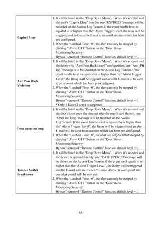-45-
Expired User
1. It will be listed in the “Drop Down Menu”. When it’s selected and
the user’s “Expiry Date” overdue one “EXPIRED ”message will be
recorded on the Access Log ”screen. If the event handle level is
equaled to or higher than the“ Alarm Trigger Level, the relay will be
triggered and an E-mail will sent to an email account which has been
pre-configured.
2. When the “Latched Time : 0”, the alert can only be stopped by
clicking “ Alarm OFF ”button on the “Door Status
Monitoring/Security
Bypass” screen of “Remote Control” function, default level = 0.
Anti Pass Back
Violation
1. It will be listed in the “Drop Down Menu”. When it’s selected and
the doors with “Anti Pass Back Level ”configuration, one “Anti_PB
Rej ”message will be recorded on the Access Log ”screen. If the
event handle level is equaled to or higher than the“ Alarm Trigger
Level”, the Relay will be triggered and an alert E-mail will be alert
to an account which has been pre-configured.
2. When the “Latched Time : 0”, the alert can only be stopped by
clicking “ Alarm OFF ”button on the “Door Status
Monitoring/Security
Bypass” screen of “Remote Control” function, default level = 0.
* Only 1 Door (2 way) is supported
Door open too long
1. It will be listed in the “Drop Down Menu”. When it’s selected and
the door closes over the time set after the user’s card flashed, one
“Open too long ”message will be recorded on the Access
Log ”screen. If the event handle level is equaled to or higher than
the“ Alarm Trigger Level”, the Relay will be triggered and an alert
E-mail will be alert to an account which has been pre-configured.
2. When the “Latched Time : 0”, the alert can only be lifted/stopped by
clicking “ Alarm OFF ”button on the “Door Status
Monitoring/Security
Bypass” screen of “Remote Control” function, default level = 0.
Tamper Switch
Breakdown
1. It will be listed in the “Drop Down Menu”. When it’s selected and
the device is opened forcibly, one “CASE OPENED”message will
be shown on the Access Log ”screen. if the event level equals to or
higher than the“ Alarm Trigger Level”, the Relay will be triggered
and the E-mail will alert when “ E-mail Alerts ”is configured and
one alert e-mail will be sent out.
2. When the “Latched Time : 0”, the alert can only be stopped by
clicking “ Alarm OFF ”button on the “Door Status
Monitoring/Security
Bypass” screen of “Remote Control” function, default level = 0.
 