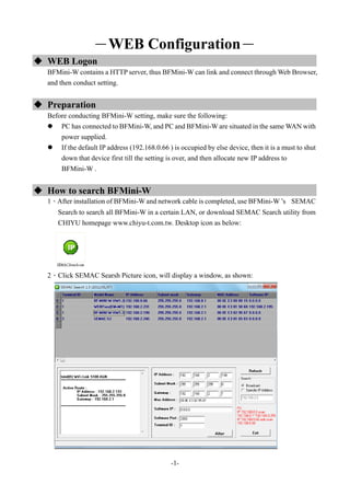 -1-
－WEB Configuration－
 WEB Logon
BFMini-W contains a HTTP server, thus BFMini-W can link and connect through Web Browser,
and then conduct setting.
 Preparation
Before conducting BFMini-W setting, make sure the following:
 PC has connected to BFMini-W, and PC and BFMini-W are situated in the same WAN with
power supplied.
 If the default IP address (192.168.0.66 ) is occupied by else device, then it is a must to shut
down that device first till the setting is over, and then allocate new IP address to
BFMini-W .
 How to search BFMini-W
1、After installation of BFMini-W and network cable is completed, use BFMini-W ’s SEMAC
Search to search all BFMini-W in a certain LAN, or download SEMAC Search utility from
CHIYU homepage www.chiyu-t.com.tw. Desktop icon as below:
2、Click SEMAC Searsh Picture icon, will display a window, as shown:
 