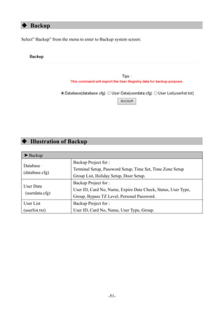 -51-
 Backup
Select” Backup” from the menu to enter to Backup system screen:
 Illustration of Backup
▼
Backup
Database
(database.cfg)
Backup Project for :
Terminal Setup, Password Setup, Time Set, Time Zone Setup
Group List, Holiday Setup, Door Setup.
User Data
(userdata.cfg)
Backup Project for :
User ID, Card No, Name, Expire Date Check, Status, User Type,
Group, Bypass TZ Level, Personal Password.
User List
(userlist.txt)
Backup Project for :
User ID, Card No, Name, User Type, Group.
 