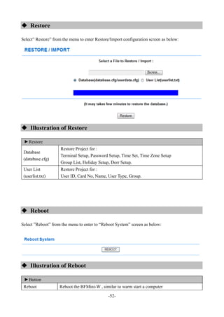 -52-
 Restore
Select” Restore” from the menu to enter Restore/Import configuration screen as below:
 Illustration of Restore
▼
Restore
Database
(database.cfg)
Restore Project for :
Terminal Setup, Password Setup, Time Set, Time Zone Setup
Group List, Holiday Setup, Dorr Setup.
User List
(userlist.txt)
Restore Project for :
User ID, Card No, Name, User Type, Group.
 Reboot
Select ”Reboot” from the menu to enter to “Reboot System” screen as below:
 Illustration of Reboot
▼
Button
Reboot Reboot the BFMini-W , similar to warm start a computer
 