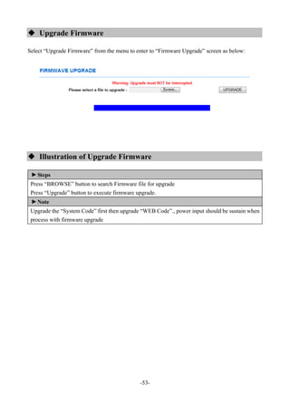-53-
 Upgrade Firmware
Select “Upgrade Firmware” from the menu to enter to “Firmware Upgrade” screen as below:
 Illustration of Upgrade Firmware
▼
Steps
Press “BROWSE” button to search Firmware file for upgrade
Press “Upgrade” button to execute firmware upgrade.
▼
Note
Upgrade the “System Code” first then upgrade “WEB Code”., power input should be sustain when
process with firmware upgrade
 