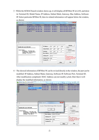 -2-
3、While the SEMACSearch window shows up, it will display all BFMini-W in LAN, and show
its Terminal ID, Model Name, IP Address, Subnet Mark, Gateway, Mac Address, Software
IP. Select particular BFMini-W, then its related information will appear below the window,
as shown:
4、The showed information of BFMini-W can be revised directly in the window, the part can be
modified: IP Address, Subnet Mask, Gateway, Software IP, Software Port, Terminal ID.
After modification completed ( MAC Address can not modify ),click Alter then it will
display the modified information, as shown:
 