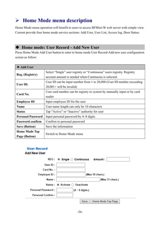 -56-
 Home Mode menu description
Home Mode menu operation will benefit to users to access BFMini-W web server with simple view.
Current provide four home mode service sections: Add User, User List, Access log, Door Status:
 Home mode: User Record - Add New User
Press Home Mode Add User button to enter to home mode User Record-Add new user configuration
screen as follow:
▼
Add User
Reg. (Registry)
Select “Single” user registry or “Continuous” users registry. Registry
account amount is needed when Continuous is selected.
User ID.
User ID can be input number from 1 to 20,000 (User ID number exceeding
20,001+ will be invalid)
Card No.
User card number can be registry to system by manually input or by card
reader
Employee ID Input employee ID for the user
Name User name length can only be 10 characters
Status Tap “Active” or “Inactive” authority for user
Personal Password Input personal password by 4~8 digits
Password confirm Confirm to personal password
Save (Button) Save the information
Home Mode Top
Page (Button)
Switch to Home Mode menu
 