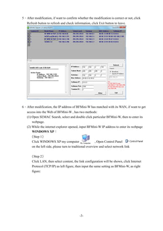 -3-
5、After modification, if want to confirm whether the modification is correct or not, click
Refresh button to refresh and check information, click Exit button to leave.
6、After modification, the IP address of BFMini-W has matched with its WAN, if want to get
access into the Web of BFMini-W , has two methods:
(1) Open SEMAC Searsh, select and double click particular BFMini-W, then to enter its
webpage.
(2) While the internet explorer opened, input BFMini-W IP address to enter its webpage
WINDOWS XP：
《Step 1》
Click WINDOWS XP my computer , Open Control Panel
on the left side, please turn to traditional overview and select network link
《Step 2》
Click LAN, then select content, the link configuration will be shown, click Internet
Protocol (TCP/IP) as left figure, then input the same setting as BFMini-W, as right
figure:
 