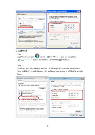 -4-
WINDOWS 7：
《Step 1》
Click Windows 7 icon, select , open and search for ,
click Alter Interface Card on the upper-left side.
《Step 2》
Click LAN link, select content, then the LAN settings will be shown, click Internet
Protocol(TCP/IPv4), as left figure, click and input same setting as BFMini-W, as right
figure.
 