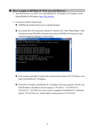 -5-
 How to login to BFMini-W Web via web Browser
1、Start Web browser ( ig: WIN 7 IE ), input BFMini-W ’s IP Address, for example: use the
default BFMini-W IP Address: http://192.168.0.66
2、If connection failed, double check:
 If BFMini-W installed and its power supplied properly
 To examine the LAN connection, operate PC function with “Start Runinput “cmd”
instructoin to open MS-DOS commend mode, then test BFMini-W connection, input
command: ping 192.168.0.66, as shown below:
 If no message responded, it explains the connection has trouble or PC’s IP address is not
match with BFMini-W ’s IP address
 Set the PC’s IP address with BFMini-W ’s IP address with same segment, if the PC uses
fixed IP address, the address must be ranged in: 192.168.0.1 ~ 192.168.0.65 or
192.168.0.67 ~ 192.168.0.254 , thus it can be compatible with BFMini-W ’s default IP
address: 192.168.0.66, the “ Subnet Mask’s setting must be: 255.255.255.0
 