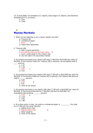 15. A weak dollar can stimulate U.S. exports, discourage U.S. imports, and therefore
stimulate the U.S. economy.
a. True
b. False
5
Money Markets
1. Which of the following is not a money market security?
a. Treasury bill
b. commercial paper
c. bond c
d. repurchase agreement
2. Treasury bills
a. offer coupon payments.
b. are sold at a discount from par value. b
c. have a yield equal to the coupon rate.
d. are not sold in the secondary market.
3. An investor purchases a six-month (182-day) T-bill with a Rs10,000 par value for
Rs9,850. If the investor holds the Treasury bill to maturity, his annualized yield is
____ percent.
a. 1.52
b. 1.50
c. 3.05 c
d. 3.01
4. An investor purchases a six-month (182-day) T-bill with a Rs10,000 par value for
Rs9,850. If the investor holds the Treasury bill to maturity, the Treasury bill discount
yield is ______ percent.
a. 3.05
b. 2.97 b
c. 3.01
d. none of the above
5. An investor purchases a six-month (182-day) T-bill with a Rs10,000 par value for
Rs9,850. If the investor had sold the T-bill after 100 days for Rs9,940, her
annualized yield would be _______ percent.
a. 3.34 a
b. 3.29
c. 1.83
d. 1.80
6. At a given point in time, the yield on commercial paper is __________ the yield
on a T-bill with the same maturity.
a. slightly lower than
b. slightly higher than b
c. about equal to
d. none of the above
- 11 -
 