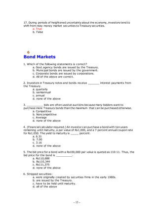 17. During periods of heightened uncertainty about the economy, investors tend to
shift from risky money market securities to Treasury securities.
a. True
b. False
6
Bond Markets
1. Which of the following statements is correct?
a. Govt.agency bonds are issued by the Treasury.
b. Municipal bonds are issued by the government.
c. Corporate bonds are issued by corporations.
d. All of the above are correct.
2. Investors in Treasury notes and bonds receive _______ interest payments from
the Treasury.
a. quarterly
b. semiannual
c. annual
d. none of the above
3. __________ bids are often used at auctions because many bidders want to
purchase more Treasury bonds than the maximum that can be purchased otherwise.
a. Competitive
b. Noncompetitive
c. Average
d. none of the above
4. (Financial calculator required.) An investor can purchase a bond with ten years
remaining until maturity, a par value of Rs1,000, and a 7 percent annual coupon rate
for Rs1,050. The yield to maturity is _____ percent.
a. 6.31
b. 7.00
c. 3.16
d. none of the above
5. The bid price for a bond with a Rs100,000 par value is quoted as 110:11. Thus, the
bid price for the bond is __________.
a. Rs110,688
b. Rs110,344
c. Rs111,375
d. none of the above
6. Stripped securities:
a. were originally created by securities firms in the early 1980s.
b. are issued by the Treasury.
c. have to be held until maturity.
d. all of the above
- 13 -
 