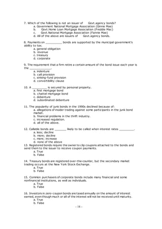 7. Which of the following is not an issuer of Govt.agency bonds?
a. Government National Mortgage Association (Ginnie Mae)
b. Govt.Home Loan Mortgage Association (Freddie Mac)
c. Govt.National Mortgage Association (Fannie Mae)
d. All of the above are issuers of Govt.agency bonds.
8. Payments on __________ bonds are supported by the municipal government's
ability to tax.
a. general obligation
b. revenue
c. treasury
d. corporate
9. The requirement that a firm retire a certain amount of the bond issue each year is
the _____________.
a. indenture
b. call provision
c. sinking-fund provision
d. convertibility clause
10. A _________ is secured by personal property.
a. first mortgage bond
b. chattel mortgage bond
c. debenture
d. subordinated debenture
11. The popularity of junk bonds in the 1990s declined because of:
a. allegations of insider trading against some participants in the junk bond
market.
b. financial problems in the thrift industry.
c. increased regulation.
d. all of the above.
12. Callable bonds are _______ likely to be called when interest rates _________.
a. less; decline
b. more; decline
c. more; increase
d. none of the above
13. Registered bonds require the owner to clip coupons attached to the bonds and
send them to the issuer to receive coupon payments.
a. True
b. False
14. Treasury bonds are registered over-the-counter, but the secondary market
trading occurs at the New York Stock Exchange.
a. True
b. False
15. Common purchasers of corporate bonds include many financial and some
nonfinancial institutions, as well as individuals.
a. True
b. False
16. Investors in zero-coupon bonds are taxed annually on the amount of interest
earned, even though much or all of the interest will not be received until maturity.
a. True
b. False
- 14 -
 