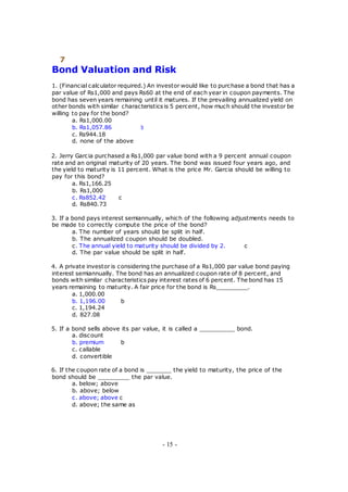 7
Bond Valuation and Risk
1. (Financial calculator required.) An investor would like to purchase a bond that has a
par value of Rs1,000 and pays Rs60 at the end of each year in coupon payments. The
bond has seven years remaining until it matures. If the prevailing annualized yield on
other bonds with similar characteristics is 5 percent, how much should the investor be
willing to pay for the bond?
a. Rs1,000.00
b. Rs1,057.86 b
c. Rs944.18
d. none of the above
2. Jerry Garcia purchased a Rs1,000 par value bond with a 9 percent annual coupon
rate and an original maturity of 20 years. The bond was issued four years ago, and
the yield to maturity is 11 percent. What is the price Mr. Garcia should be willing to
pay for this bond?
a. Rs1,166.25
b. Rs1,000
c. Rs852.42 c
d. Rs840.73
3. If a bond pays interest semiannually, which of the following adjustments needs to
be made to correctly compute the price of the bond?
a. The number of years should be split in half.
b. The annualized coupon should be doubled.
c. The annual yield to maturity should be divided by 2. c
d. The par value should be split in half.
4. A private investor is considering the purchase of a Rs1,000 par value bond paying
interest semiannually. The bond has an annualized coupon rate of 8 percent, and
bonds with similar characteristics pay interest rates of 6 percent. The bond has 15
years remaining to maturity. A fair price for the bond is Rs_________.
a. 1,000.00
b. 1,196.00 b
c. 1,194.24
d. 827.08
5. If a bond sells above its par value, it is called a __________ bond.
a. discount
b. premium b
c. callable
d. convertible
6. If the coupon rate of a bond is _______ the yield to maturity, the price of the
bond should be _________ the par value.
a. below; above
b. above; below
c. above; above c
d. above; the same as
- 15 -
 