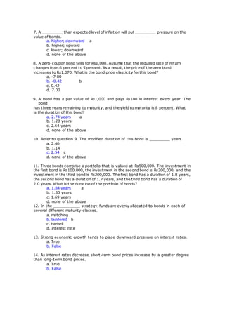 7. A _________ than expected level of inflation will put _________ pressure on the
value of bonds.
a. higher; downward a
b. higher; upward
c. lower; downward
d. none of the above
8. A zero-coupon bond sells for Rs1,000. Assume that the required rate of return
changes from 6 percent to 5 percent. As a result, the price of the zero bond
increases to Rs1,070. What is the bond price elasticity for this bond?
a. -7.00
b. -0.42 b
c. 0.42
d. 7.00
9. A bond has a par value of Rs1,000 and pays Rs100 in interest every year. The
bond
has three years remaining to maturity, and the yield to maturity is 8 percent. What
is the duration of this bond?
a. 2.74 years a
b. 1.23 years
c. 2.64 years
d. none of the above
10. Refer to question 9. The modified duration of this bond is _________ years.
a. 2.40
b. 1.14
c. 2.54 c
d. none of the above
11. Three bonds comprise a portfolio that is valued at Rs500,000. The investment in
the first bond is Rs100,000, the investment in the second bond is Rs200,000, and the
investment in the third bond is Rs200,000. The first bond has a duration of 1.8 years,
the second bond has a duration of 1.7 years, and the third bond has a duration of
2.0 years. What is the duration of the portfolio of bonds?
a. 1.84 years a
b. 1.50 years
c. 1.69 years
d. none of the above
12. In the ____________ strategy, funds are evenly allocated to bonds in each of
several different maturity classes.
a. matching
b. laddered b
c. barbell
d. interest rate
13. Strong economic growth tends to place downward pressure on interest rates.
a. True
b. False
14. As interest rates decrease, short-term bond prices increase by a greater degree
than long-term bond prices.
a. True
b. False
 