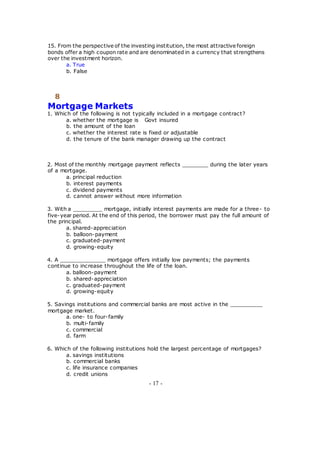 15. From the perspective of the investing institution, the most attractive foreign
bonds offer a high coupon rate and are denominated in a currency that strengthens
over the investment horizon.
a. True
b. False
8
Mortgage Markets
1. Which of the following is not typically included in a mortgage contract?
a. whether the mortgage is Govt insured
b. the amount of the loan
c. whether the interest rate is fixed or adjustable
d. the tenure of the bank manager drawing up the contract
2. Most of the monthly mortgage payment reflects ________ during the later years
of a mortgage.
a. principal reduction
b. interest payments
c. dividend payments
d. cannot answer without more information
3. With a _________ mortgage, initially interest payments are made for a three- to
five-year period. At the end of this period, the borrower must pay the full amount of
the principal.
a. shared-appreciation
b. balloon-payment
c. graduated-payment
d. growing-equity
4. A ______________ mortgage offers initially low payments; the payments
continue to increase throughout the life of the loan.
a. balloon-payment
b. shared-appreciation
c. graduated-payment
d. growing-equity
5. Savings institutions and commercial banks are most active in the __________
mortgage market.
a. one- to four-family
b. multi-family
c. commercial
d. farm
6. Which of the following institutions hold the largest percentage of mortgages?
a. savings institutions
b. commercial banks
c. life insurance companies
d. credit unions
- 17 -
 