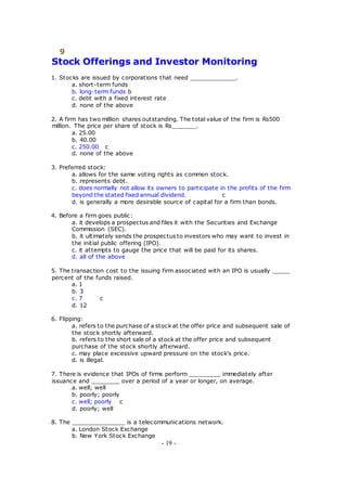9
Stock Offerings and Investor Monitoring
1. Stocks are issued by corporations that need _____________.
a. short-term funds
b. long-term funds b
c. debt with a fixed interest rate
d. none of the above
2. A firm has two million shares outstanding. The total value of the firm is Rs500
million. The price per share of stock is Rs_______.
a. 25.00
b. 40.00
c. 250.00 c
d. none of the above
3. Preferred stock:
a. allows for the same voting rights as common stock.
b. represents debt.
c. does normally not allow its owners to participate in the profits of the firm
beyond the stated fixed annual dividend. c
d. is generally a more desirable source of capital for a firm than bonds.
4. Before a firm goes public:
a. it develops a prospectus and files it with the Securities and Exchange
Commission (SEC).
b. it ultimately sends the prospectus to investors who may want to invest in
the initial public offering (IPO).
c. it attempts to gauge the price that will be paid for its shares.
d. all of the above
5. The transaction cost to the issuing firm associated with an IPO is usually _____
percent of the funds raised.
a. 1
b. 3
c. 7 c
d. 12
6. Flipping:
a. refers to the purchase of a stock at the offer price and subsequent sale of
the stock shortly afterward.
b. refers to the short sale of a stock at the offer price and subsequent
purchase of the stock shortly afterward.
c. may place excessive upward pressure on the stock's price.
d. is illegal.
7. There is evidence that IPOs of firms perform _________ immediately after
issuance and ________ over a period of a year or longer, on average.
a. well; well
b. poorly; poorly
c. well; poorly c
d. poorly; well
8. The _______________ is a telecommunications network.
a. London Stock Exchange
b. New York Stock Exchange
- 19 -
 