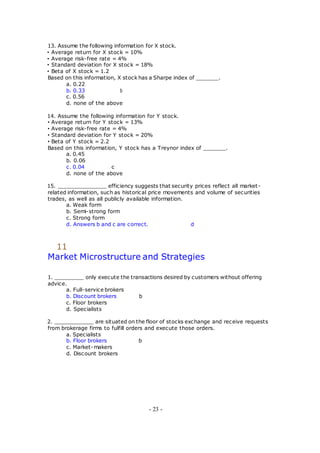 13. Assume the following information for X stock.
• Average return for X stock = 10%
• Average risk-free rate = 4%
• Standard deviation for X stock = 18%
• Beta of X stock = 1.2
Based on this information, X stock has a Sharpe index of _______.
a. 0.22
b. 0.33 b
c. 0.56
d. none of the above
14. Assume the following information for Y stock.
• Average return for Y stock = 13%
• Average risk-free rate = 4%
• Standard deviation for Y stock = 20%
• Beta of Y stock = 2.2
Based on this information, Y stock has a Treynor index of _______.
a. 0.45
b. 0.06
c. 0.04 c
d. none of the above
15. _______________ efficiency suggests that security prices reflect all market-
related information, such as historical price movements and volume of securities
trades, as well as all publicly available information.
a. Weak form
b. Semi-strong form
c. Strong form
d. Answers b and c are correct. d
11
Market Microstructure and Strategies
1. _________ only execute the transactions desired by customers without offering
advice.
a. Full-service brokers
b. Discount brokers b
c. Floor brokers
d. Specialists
2. ____________ are situated on the floor of stocks exchange and receive requests
from brokerage firms to fulfill orders and execute those orders.
a. Specialists
b. Floor brokers b
c. Market-makers
d. Discount brokers
- 23 -
 