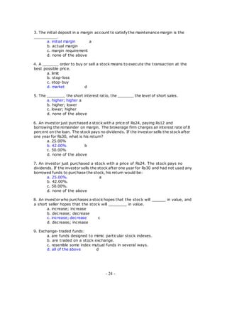 3. The initial deposit in a margin account to satisfy the maintenance margin is the
__________.
a. initial margin a
b. actual margin
c. margin requirement
d. none of the above
4. A _______ order to buy or sell a stock means to execute the transaction at the
best possible price.
a. limit
b. stop-loss
c. stop-buy
d. market d
5. The ________ the short interest ratio, the _______ the level of short sales.
a. higher; higher a
b. higher; lower
c. lower; higher
d. none of the above
6. An investor just purchased a stock with a price of Rs24, paying Rs12 and
borrowing the remainder on margin. The brokerage firm charges an interest rate of 8
percent on the loan. The stock pays no dividends. If the investor sells the stock after
one year for Rs30, what is his return?
a. 25.00%
b. 42.00% b
c. 50.00%
d. none of the above
7. An investor just purchased a stock with a price of Rs24. The stock pays no
dividends. If the investor sells the stock after one year for Rs30 and had not used any
borrowed funds to purchase the stock, his return would be:
a. 25.00%. a
b. 42.00%.
c. 50.00%.
d. none of the above
8. An investor who purchases a stock hopes that the stock will ______ in value, and
a short seller hopes that the stock will ________ in value.
a. increase; increase
b. decrease; decrease
c. increase; decrease c
d. decrease; increase
9. Exchange-traded funds:
a. are funds designed to mimic particular stock indexes.
b. are traded on a stock exchange.
c. resemble some index mutual funds in several ways.
d. all of the above d
- 24 -
 