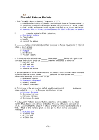 12
Financial Futures Markets
1. The Commodity Futures Trading Commission (CFTC):
a. established and enforces rules for the trading of financial futures contracts.
b. provide an organized marketplace where futures contracts can be traded.
c. clear, settle, and guarantee all transactions that occur on any exchange.
d. approves futures contracts before they can be listed by futures exchanges.
2. _________ execute orders for their customers.
a. Commission brokers
b. Floor traders
c. Locals
d. none of the above
3. ________ take positions to reduce their exposure to future movements in interest
rates or stock prices.
a. Speculators
b. Hedgers
c. Day traders
d. Position traders
4. If there are more traders with ______ offers than ______ offers for a particular
contract, the futures price will _______ until this imbalance is removed.
a. sell; buy; rise
b. buy; sell; fall
c. buy; sell; rise
d. none of the above
5. An unexpected increase in the consumer price index tends to create expectations of
higher interest rates and places ________ pressure on bond prices and ________
pressure on Treasury bond futures prices.
a. downward; upward
b. downward; downward
c. upward; upward
d. upward; downward
6. An increase in the government deficit would result in a(n) ________ in interest
rates and a(n) ________ in Treasury bond futures prices.
a. increase; decrease
b. decrease; increase
c. increase; increase
d. decrease; decrease
7. In July, Jerry McGuire expects that interest rates will increase over the next
month. Thus, Bolder calls a broker and sells a Treasury bill futures contract for
101.0. Assume that the price of T-bills as of the September settlement date is
99.0. What is the nominal profit or loss (in rs) from Jerry's speculative
strategy?
a. Rs20,000 gain
b. Rs20,000 loss
c. Rs2,000 gain
d. Rs2,000 loss
- 26 -
 