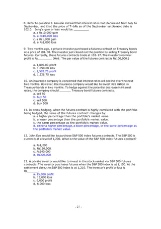 8. Refer to question 7. Assume instead that interest rates had decreased from July to
September, and that the price of T-bills as of the September settlement date is
102.0. Jerry's gain or loss would be _________.
a. a Rs10,000 gain
b. a Rs10,000 loss
c. a Rs1,000 gain
d. a Rs1,000 loss
9. Two months ago, a private investor purchased a futures contract on Treasury bonds
at a price of 101-08. The investor just closed out the position by selling Treasury bond
futures. Currently, these futures contracts trade at 102-17. The investor's nominal
profit is Rs________. (Hint: The par value of the futures contract is Rs100,000.)
a. 1,090.00 profit
b. 1,090.00 loss
c. 1,528.75 profit
d. 1,528.75 loss
10. An insurance company is concerned that interest rates will decline over the next
two months. However, the insurance company would like to invest Rs5 million in
Treasury bonds in two months. To hedge against the potential decrease in interest
rates, the company should _______ Treasury bond futures contracts.
a. sell 50
b. buy 50
c. sell 500
d. buy 500
11. In cross-hedging, when the futures contract is highly correlated with the portfolio
being hedged, the value of the futures contract changes by:
a. a higher percentage than the portfolio's market value.
b. a lower percentage than the portfolio's market value.
c. the same percentage as the portfolio's market value.
d. either a higher percentage, a lower percentage, or the same percentage as
the portfolio's market value.
12. John Doe would like to purchase S&P 500 index futures contracts. The S&P 500 is
currently at a level of 1,200. What is the value of the S&P 500 index futures contract?
a. Rs1,200
b. Rs120,000
c. Rs240,000
d. Rs300,000
13. A private investor would like to invest in the stock market via S&P 500 futures
contracts. The investor purchases futures when the S&P 500 index is at 1,150. At the
settlement date, the S&P 500 index is at 1,210. The investor's profit or loss is
Rs_______.
a. 15,000 profit
b. 15,000 loss
c. 6,000 profit
d. 6,000 loss
- 27 -
 