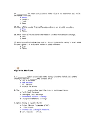 14. __________ risk refers to fluctuations in the value of the instrument as a result
of market conditions.
a. Market
b. Liquidity
c. Credit
d. Basis
15. Many of the popular financial futures contracts are on debt securities.
a. True.
b. False.
16. Most financial futures contracts trade on the New York Stock Exchange.
a. True.
b. False.
17. Program trading is commonly used in conjunction with the trading of stock index
futures contracts in a strategy known as index arbitrage.
a. True.
b. False.
13
Options Markets
1. A _________ option is said to be in the money when the market price of the
underlying security _______ the exercise price.
a. call; is less than
b. call; exceeds
c. put; exceeds
d. none of the above
2. The ________ was the first over-the-counter options exchange.
a. Pacific Stock Exchange
b. Philadelphia Stock Exchange
c. International Securities Exchange
d. Chicago Board Options Exchange
3. Options trading is regulated by the:
a. Options Clearing Corporation (OCC).
b. Govt.Reserve.
c. Securities and Exchange Commission.
d. Govt. Treasury. E.CCIL
 