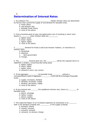 2
Determination of Interest Rates
1. According to the _____________________ , market interest rates are determined
by factors that control the supply of and demand for loanable funds.
a. Fisher effect
b. real interest rate
c. loanable funds theory
d. none of the above
2. From a business point of view, the opportunity cost of investing in short -term
assets is _________ when interest rates are _________.
a. higher; lower
b. lower; higher
c. higher; higher
d. none of the above
3. _________ demand for funds is said to be interest-inelastic, or insensitive to
interest rates.
a. Household
b. Business
c. Govt.government
d. Foreign
4. The __________ interest rates are, the __________ will be the required return to
implement a project, everything else being equal.
a. higher; higher
b. lower; higher
c. higher; lower
d. Answers b and c are correct.
5. If the aggregate __________ for loanable funds __________ without a
corresponding increase in aggregate _________, there will be a shortage of loanable
funds.
a. supply; increases; demand
b. demand; increases; supply
c. demand; decreases; supply
d. none of the above
6. At any interest rate _______ the equilibrium interest rate, there is a ________ of
loanable funds.
a. above; shortage
b. below; surplus
c. above; surplus
d. none of the above
7. The expected impact of an increased expansion by businesses is an ________
shift in the demand schedule and __________ in the supply schedule.
a. outward; inward
b. inward; outward
c. outward; outward
d. outward; no obvious change
- 3 -
 