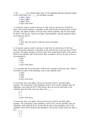 4. The ________ the existing market price of the underlying financial instrument relative
to the exercise price, the ______ the call option premium.
a. higher; higher
b. lower; higher
c. higher; lower
d. none of the above
5. An investor expects a stock to increase in value from its current price of Rs23 per
share. The investor purchases a call option on the stock that has an exercise price of Rs27
per share. The option premium is Rs3 per share. On the expiration date, the stock trades
for Rs29. If the investor exercises the option and immediately sells the purchased shares,
his net gain per share is:
a. -Rs1.
b. Rs1.
c. -Rs3, since the investor would not exercise the option.
d. Rs2.
6. An investor expects a stock to increase in value from its current price of Rs23 per
share. The investor purchases a call option on the stock that has an exercise price of Rs27
per share. The option premium is Rs3 per share. Now assume that the price of the stock is
Rs26 on the expiration date. If the investor likes to minimize his loss, his gain or loss on
the transaction is:
a. Rs0.
b. Rs3.
c. -Rs3.
d. none of the above.
7. A call option has an exercise price of Rs48 and a premium of Rs2 per share. What is
the break-even price of the underlying stock on the expiration date?
a. Rs50
b. Rs48
c. Rs46
d. none of the above
8. An investor buys a put option with an exercise price of Rs77 and a Rs2 option
premium. The current price of the underlying stock is Rs74. On the expiration date, the
underlying stock trades for Rs72. If the investor does not own the stock prior to the
expiration date, his profit or loss per share is Rs_____.
a. -2
b. 1
c. 3
d. none of the above
9. An investor buys a put option with an exercise price of Rs74 and a Rs2 option
premium. The current price of the underlying stock is Rs77. On the expiration date, the
underlying stock trades for Rs72. Assume that the price of the underlying stock on the
expiration date is Rs78. Based on this information, the investor's profit or loss per share is
Rs_______.
a. -3
b. -2
c. 1
 