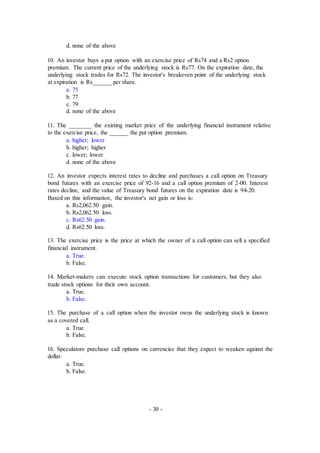 d. none of the above
10. An investor buys a put option with an exercise price of Rs74 and a Rs2 option
premium. The current price of the underlying stock is Rs77. On the expiration date, the
underlying stock trades for Rs72. The investor's breakeven point of the underlying stock
at expiration is Rs______ per share.
a. 75
b. 77
c. 79
d. none of the above
11. The _______ the existing market price of the underlying financial instrument relative
to the exercise price, the ______ the put option premium.
a. higher; lower
b. higher; higher
c. lower; lower
d. none of the above
12. An investor expects interest rates to decline and purchases a call option on Treasury
bond futures with an exercise price of 92-16 and a call option premium of 2-00. Interest
rates decline, and the value of Treasury bond futures on the expiration date is 94-20.
Based on this information, the investor's net gain or loss is:
a. Rs2,062.50 gain.
b. Rs2,062.50 loss.
c. Rs62.50 gain.
d. Rs62.50 loss.
13. The exercise price is the price at which the owner of a call option can sell a specified
financial instrument.
a. True.
b. False.
14. Market-makers can execute stock option transactions for customers, but they also
trade stock options for their own account.
a. True.
b. False.
15. The purchase of a call option when the investor owns the underlying stock is known
as a covered call.
a. True.
b. False.
16. Speculators purchase call options on currencies that they expect to weaken against the
dollar.
a. True.
b. False.
- 30 -
 