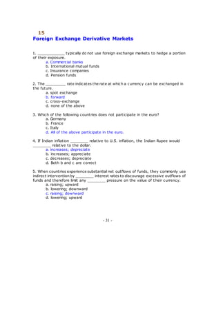 15
Foreign Exchange Derivative Markets
1. ____________ typically do not use foreign exchange markets to hedge a portion
of their exposure.
a. Commercial banks
b. International mutual funds
c. Insurance companies
d. Pension funds
2. The _________ rate indicates the rate at which a currency can be exchanged in
the future.
a. spot exchange
b. forward
c. cross-exchange
d. none of the above
3. Which of the following countries does not participate in the euro?
a. Germany
b. France
c. Italy
d. All of the above participate in the euro.
4. If Indian inflation ________ relative to U.S. inflation, the Indian Rupee would
________ relative to the dollar.
a. increases; depreciate
b. increases; appreciate
c. decreases; depreciate
d. Both b and c are correct
5. When countries experience substantial net outflows of funds, they commonly use
indirect intervention by ________ interest rates to discourage excessive outflows of
funds and therefore limit any ________ pressure on the value of their currency.
a. raising; upward
b. lowering; downward
c. raising; downward
d. lowering; upward
- 31 -
 