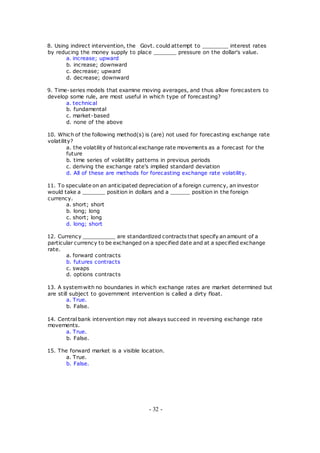8. Using indirect intervention, the Govt. could attempt to ________ interest rates
by reducing the money supply to place _______ pressure on the dollar's value.
a. increase; upward
b. increase; downward
c. decrease; upward
d. decrease; downward
9. Time-series models that examine moving averages, and thus allow forecasters to
develop some rule, are most useful in which type of forecasting?
a. technical
b. fundamental
c. market-based
d. none of the above
10. Which of the following method(s) is (are) not used for forecasting exchange rate
volatility?
a. the volatility of historical exchange rate movements as a forecast for the
future
b. time series of volatility patterns in previous periods
c. deriving the exchange rate's implied standard deviation
d. All of these are methods for forecasting exchange rate volatility.
11. To speculate on an anticipated depreciation of a foreign currency, an investor
would take a _______ position in dollars and a ______ position in the foreign
currency.
a. short; short
b. long; long
c. short; long
d. long; short
12. Currency __________ are standardized contracts that specify an amount of a
particular currency to be exchanged on a specified date and at a specified exchange
rate.
a. forward contracts
b. futures contracts
c. swaps
d. options contracts
13. A systemwith no boundaries in which exchange rates are market determined but
are still subject to government intervention is called a dirty float.
a. True.
b. False.
14. Central bank intervention may not always succeed in reversing exchange rate
movements.
a. True.
b. False.
15. The forward market is a visible location.
a. True.
b. False.
- 32 -
 