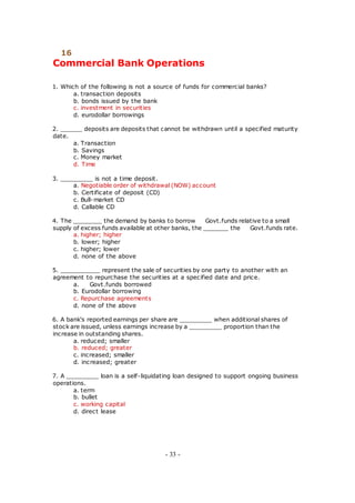 16
Commercial Bank Operations
1. Which of the following is not a source of funds for commercial banks?
a. transaction deposits
b. bonds issued by the bank
c. investment in securities
d. eurodollar borrowings
2. ______ deposits are deposits that cannot be withdrawn until a specified maturity
date.
a. Transaction
b. Savings
c. Money market
d. Time
3. _________ is not a time deposit.
a. Negotiable order of withdrawal (NOW) account
b. Certificate of deposit (CD)
c. Bull-market CD
d. Callable CD
4. The ________ the demand by banks to borrow Govt.funds relative to a small
supply of excess funds available at other banks, the _______ the Govt.funds rate.
a. higher; higher
b. lower; higher
c. higher; lower
d. none of the above
5. ___________ represent the sale of securities by one party to another with an
agreement to repurchase the securities at a specified date and price.
a. Govt.funds borrowed
b. Eurodollar borrowing
c. Repurchase agreements
d. none of the above
6. A bank's reported earnings per share are _________ when additional shares of
stock are issued, unless earnings increase by a _________ proportion than the
increase in outstanding shares.
a. reduced; smaller
b. reduced; greater
c. increased; smaller
d. increased; greater
7. A _________ loan is a self-liquidating loan designed to support ongoing business
operations.
a. term
b. bullet
c. working capital
d. direct lease
- 33 -
 