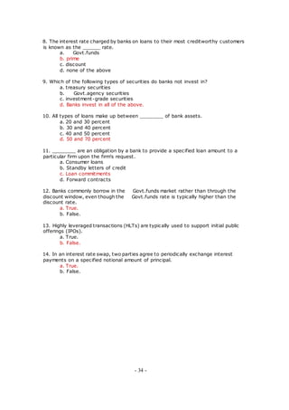 8. The interest rate charged by banks on loans to their most creditworthy customers
is known as the ______ rate.
a. Govt.funds
b. prime
c. discount
d. none of the above
9. Which of the following types of securities do banks not invest in?
a. treasury securities
b. Govt.agency securities
c. investment-grade securities
d. Banks invest in all of the above.
10. All types of loans make up between ________ of bank assets.
a. 20 and 30 percent
b. 30 and 40 percent
c. 40 and 50 percent
d. 50 and 70 percent
11. ________ are an obligation by a bank to provide a specified loan amount to a
particular firm upon the firm's request.
a. Consumer loans
b. Standby letters of credit
c. Loan commitments
d. Forward contracts
12. Banks commonly borrow in the Govt.funds market rather than through the
discount window, even though the Govt.funds rate is typically higher than the
discount rate.
a. True.
b. False.
13. Highly leveraged transactions (HLTs) are typically used to support initial public
offerings (IPOs).
a. True.
b. False.
14. In an interest rate swap, two parties agree to periodically exchange interest
payments on a specified notional amount of principal.
a. True.
b. False.
- 34 -
 