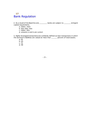 17
Bank Regulation
2. As a result of the Basel Accord, ________ banks are subject to _______ stringent
capital requirements.
a. riskier; more
b. less risky; less
c. riskier; less
d. answers a and b are correct
3. Highly leveraged transactions are commonly defined as loan transactions in which
the borrower's liabilities are valued at more than ______ percent of total assets.
a. 50
b. 65
c. 75
d. 90
- 35 -
 