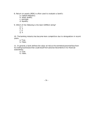 8. Return on assets (ROA) is often used to evaluate a bank's:
a. capital adequacy.
b. asset quality.
c. earnings.
d. liquidity.
9. Which of the following is the best CAMELS rating?
a. 1
b. 3
c. 4
d. 4
10. The banking industry has become more competitive due to deregulation in recent
years.
a. True.
b. False.
11. In general, a bank defines the value-at-risk as the estimated potential loss from
its trading businesses that could result from adverse movements in its financial
statements.
a. True.
b. False.
- 36 -
 