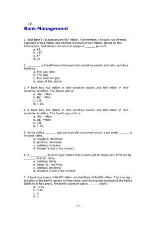 18
Bank Management
1. Best Bank's total assets are Rs7 million. Furthermore, the bank has interest
expenses of Rs4 million and interest revenues of Rs7 million. Based on this
information, Best Bank's net interest margin is ______ percent.
a. 43
b. -43
c. 47
d. 27
2. ________ is the difference between rate-sensitive assets and rate-sensitive
liabilities.
a. The gap ratio
b. The gap
c. The duration gap
d. none of the above
3. A bank has Rs5 million in rate-sensitive assets and Rs4 million in rate-
sensitive liabilities. The bank's gap is:
a. -Rs1 million.
b. Rs1 million.
c. 0.8.
d. 1.25.
4. A bank has Rs5 million in rate-sensitive assets and Rs4 million in rate-
sensitive liabilities. The bank's gap ratio is:
a. -Rs1 million.
b. Rs1 million.
c. 0.8.
d. 1.25.
5. Banks with a _______ gap are typically concerned about a potential ______ in
interest rates.
a. negative; decrease
b. positive; decrease
c. positive; increase
d. Answer a and c are correct.
6. A __________ duration gap implies that a bank will be negatively affected by
_______ interest rates.
a. positive; rising
b. negative; declining
c. positive; declining
d. Answers a and b are correct.
7. A bank has assets of Rs500 million and liabilities of Rs400 million. The average
duration of the bank's assets is three years, and the average duration of the bank's
liabilities is five years. The bank's duration gap is ______ years.
a. -3.25
b. 3.25
c. -1
d. 1
- 37 -
 