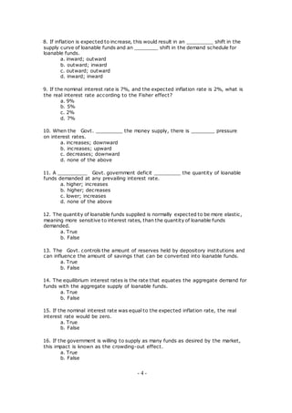 8. If inflation is expected to increase, this would result in an _________ shift in the
supply curve of loanable funds and an ________ shift in the demand schedule for
loanable funds.
a. inward; outward
b. outward; inward
c. outward; outward
d. inward; inward
9. If the nominal interest rate is 7%, and the expected inflation rate is 2%, what is
the real interest rate according to the Fisher effect?
a. 9%
b. 5%
c. 2%
d. 7%
10. When the Govt. _________ the money supply, there is ________ pressure
on interest rates.
a. increases; downward
b. increases; upward
c. decreases; downward
d. none of the above
11. A __________ Govt. government deficit _________ the quantity of loanable
funds demanded at any prevailing interest rate.
a. higher; increases
b. higher; decreases
c. lower; increases
d. none of the above
12. The quantity of loanable funds supplied is normally expected to be more elastic,
meaning more sensitive to interest rates, than the quantity of loanable funds
demanded.
a. True
b. False
13. The Govt. controls the amount of reserves held by depository institutions and
can influence the amount of savings that can be converted into loanable funds.
a. True
b. False
14. The equilibrium interest rates is the rate that equates the aggregate demand for
funds with the aggregate supply of loanable funds.
a. True
b. False
15. If the nominal interest rate was equal to the expected inflation rate, the real
interest rate would be zero.
a. True
b. False
16. If the government is willing to supply as many funds as desired by the market,
this impact is known as the crowding-out effect.
a. True
b. False
- 4 -
 