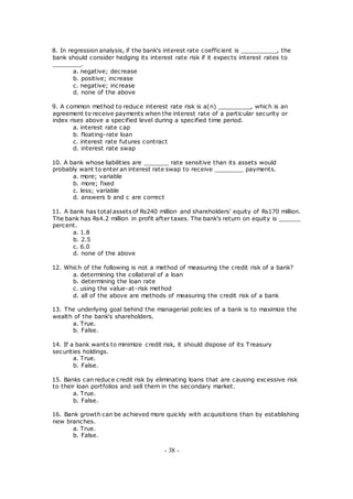 8. In regression analysis, if the bank's interest rate coefficient is __________, the
bank should consider hedging its interest rate risk if it expects interest rates to
________.
a. negative; decrease
b. positive; increase
c. negative; increase
d. none of the above
9. A common method to reduce interest rate risk is a(n) _________, which is an
agreement to receive payments when the interest rate of a particular security or
index rises above a specified level during a specified time period.
a. interest rate cap
b. floating-rate loan
c. interest rate futures contract
d. interest rate swap
10. A bank whose liabilities are _______ rate sensitive than its assets would
probably want to enter an interest rate swap to receive ________ payments.
a. more; variable
b. more; fixed
c. less; variable
d. answers b and c are correct
11. A bank has total assets of Rs240 million and shareholders' equity of Rs170 million.
The bank has Rs4.2 million in profit after taxes. The bank's return on equity is ______
percent.
a. 1.8
b. 2.5
c. 6.0
d. none of the above
12. Which of the following is not a method of measuring the credit risk of a bank?
a. determining the collateral of a loan
b. determining the loan rate
c. using the value-at-risk method
d. all of the above are methods of measuring the credit risk of a bank
13. The underlying goal behind the managerial policies of a bank is to maximize the
wealth of the bank's shareholders.
a. True.
b. False.
14. If a bank wants to minimize credit risk, it should dispose of its Treasury
securities holdings.
a. True.
b. False.
15. Banks can reduce credit risk by eliminating loans that are causing excessive risk
to their loan portfolios and sell them in the secondary market.
a. True.
b. False.
16. Bank growth can be achieved more quickly with acquisitions than by establishing
new branches.
a. True.
b. False.
- 38 -
 