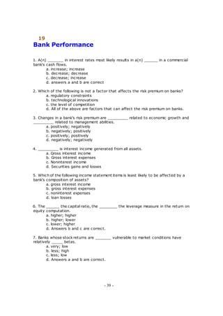 19
Bank Performance
1. A(n) _______ in interest rates most likely results in a(n) ______ in a commercial
bank's cash flows.
a. increase; increase
b. decrease; decrease
c. decrease; increase
d. answers a and b are correct
2. Which of the following is not a factor that affects the risk premium on banks?
a. regulatory constraints
b. technological innovations
c. the level of competition
d. All of the above are factors that can affect the risk premium on banks.
3. Changes in a bank's risk premium are _________ related to economic growth and
_________ related to management abilities.
a. positively; negatively
b. negatively; positively
c. positively; positively
d. negatively; negatively
4. _________ is interest income generated from all assets.
a. Gross interest income
b. Gross interest expenses
c. Noninterest income
d. Securities gains and losses
5. Which of the following income statement items is least likely to be affected by a
bank's composition of assets?
a. gross interest income
b. gross interest expenses
c. noninterest expenses
d. loan losses
6. The ______ the capital ratio, the ________ the leverage measure in the return on
equity computation.
a. higher; higher
b. higher; lower
c. lower; higher
d. Answers b and c are correct.
7. Banks whose stock returns are _______ vulnerable to market conditions have
relatively _____ betas.
a. very; low
b. less; high
c. less; low
d. Answers a and b are correct.
- 39 -
 