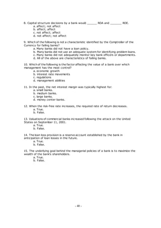 8. Capital structure decisions by a bank would ______ ROA and _______ ROE.
a. affect; not affect
b. affect; affect
c. not affect; affect
d. not affect; not affect
9. Which of the following is not a characteristic identified by the Comptroller of the
Currency for failing banks?
a. Many banks did not have a loan policy.
b. Many banks did not use an adequate system for identifying problem loans.
c. Many banks did not adequately monitor key bank officers or departments.
d. All of the above are characteristics of failing banks.
10. Which of the following is the factor affecting the value of a bank over which
management has the most control?
a. economic growth
b. interest rate movements
c. regulations
d. management abilities
11. In the past, the net interest margin was typically highest for:
a. small banks.
b. medium banks.
c. large banks.
d. money center banks.
12. When the risk-free rate increases, the required rate of return decreases.
a. True.
b. False.
13. Valuations of commercial banks increased following the attack on the United
States on September 11, 2001.
a. True.
b. False.
14. The loan loss provision is a reserve account established by the bank in
anticipation of loan losses in the future.
a. True.
b. False.
15. The underlying goal behind the managerial policies of a bank is to maximize the
wealth of the bank's shareholders.
a. True.
b. False.
- 40 -
 