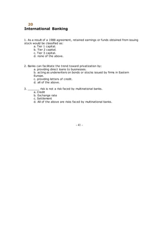 20
International Banking
1. As a result of a 1988 agreement, retained earnings or funds obtained from issuing
stock would be classified as:
a. Tier 1 capital.
b. Tier 2 capital.
c. Tier 3 capital.
d. none of the above.
2. Banks can facilitate the trend toward privatization by:
a. providing direct loans to businesses.
b. acting as underwriters on bonds or stocks issued by firms in Eastern
Europe.
c. providing letters of credit.
d. all of the above.
3. _______ risk is not a risk faced by multinational banks.
a. Credit
b. Exchange rate
c. Settlement
d. All of the above are risks faced by multinational banks.
- 41 -
 