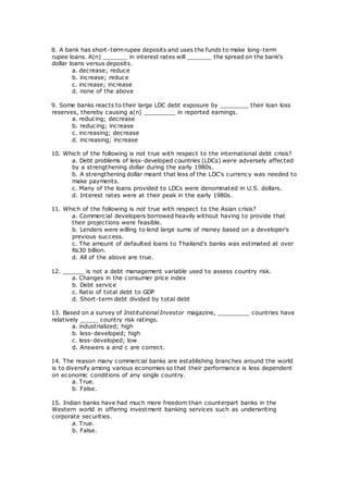 8. A bank has short-termrupee deposits and uses the funds to make long-term
rupee loans. A(n) _______ in interest rates will _______ the spread on the bank's
dollar loans versus deposits.
a. decrease; reduce
b. increase; reduce
c. increase; increase
d. none of the above
9. Some banks reacts to their large LDC debt exposure by ________ their loan loss
reserves, thereby causing a(n) _________ in reported earnings.
a. reducing; decrease
b. reducing; increase
c. increasing; decrease
d. increasing; increase
10. Which of the following is not true with respect to the international debt crisis?
a. Debt problems of less-developed countries (LDCs) were adversely affected
by a strengthening dollar during the early 1980s.
b. A strengthening dollar meant that less of the LDC's currency was needed to
make payments.
c. Many of the loans provided to LDCs were denominated in U.S. dollars.
d. Interest rates were at their peak in the early 1980s.
11. Which of the following is not true with respect to the Asian crisis?
a. Commercial developers borrowed heavily without having to provide that
their projections were feasible.
b. Lenders were willing to lend large sums of money based on a developer's
previous success.
c. The amount of defaulted loans to Thailand's banks was estimated at over
Rs30 billion.
d. All of the above are true.
12. ______ is not a debt management variable used to assess country risk.
a. Changes in the consumer price index
b. Debt service
c. Ratio of total debt to GDP
d. Short-term debt divided by total debt
13. Based on a survey of Institutional Investor magazine, _________ countries have
relatively _____ country risk ratings.
a. industrialized; high
b. less-developed; high
c. less-developed; low
d. Answers a and c are correct.
14. The reason many commercial banks are establishing branches around the world
is to diversify among various economies so that their performance is less dependent
on economic conditions of any single country.
a. True.
b. False.
15. Indian banks have had much more freedom than counterpart banks in the
Western world in offering investment banking services such as underwriting
corporate securities.
a. True.
b. False.
 