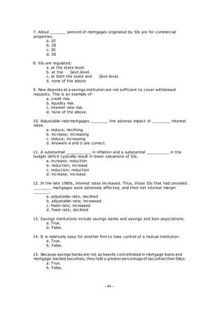7. About _______ percent of mortgages originated by SIs are for commercial
properties.
a. 10
b. 20
c. 30
d. 50
8. SIs are regulated:
a. at the state level.
b. at the Govt.level.
c. at both the state and Govt.level.
d. none of the above
9. New deposits at a savings institution are not sufficient to cover withdrawal
requests. This is an example of:
a. credit risk.
b. liquidity risk.
c. interest rate risk.
d. none of the above.
10. Adjustable-rate mortgages ________ the adverse impact of ________ interest
rates.
a. reduce; declining
b. increase; increasing
c. reduce; increasing
d. Answers a and b are correct.
11. A substantial ___________ in inflation and a substantial __________ in the
budget deficit typically result in lower valuations of SIs.
a. increase; reduction
b. reduction; increase
c. reduction; reduction
d. increase; increase
12. In the late 1980s, interest rates increased. Thus, those SIs that had provided
________ mortgages were adversely affected, and their net interest margin
_______.
a. adjustable-rate; declined
b. adjustable-rate; increased
c. fixed-rate; increased
d. fixed-rate; declined
13. Savings institutions include savings banks and savings and loan associations.
a. True.
b. False.
14. It is relatively easy for another firm to take control of a mutual institution.
a. True.
b. False.
15. Because savings banks are not as heavily concentrated in mortgage loans and
mortgage-backed securities, they hold a greater percentage of securities than S&Ls.
a. True.
b. False.
- 44 -
 
