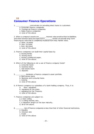 22
Consumer Finance Operations
1. ______________ concentrate on providing direct loans to customers.
a. Consumer finance companies
b. Commercial finance companies
c. Sales finance companies
d. none of the above
2. When a company's assets are _______ interest-rate sensitive than its liabilities
and when interest rates are expected to _______, bonds can provide long-term
financing at a rate that is completely insulated from risky market rates.
a. more; increase
b. less; increase
c. less; decrease
d. none of the above
3. Finance companies can build their capital base by:
a. issuing bonds.
b. issuing stock.
c. issuing commercial paper.
d. none of the above.
4. Which of the following is not a use of finance company funds?
a. consumer loans
b. business loans
c. real estate loans
d. deposits
5. __________ dominate a finance company's asset portfolio.
a. Real estate loans
b. Business and consumer loans
c. Leasing
d. none of the above
6. A finance company is a subsidiary of a bank holding company. Thus, it is:
a. Govt. regulated.
b. regulated by the state.
c. regulated by the Treasury.
d. none of the above.
7. Finance companies are subject to:
a. a loan ceiling.
b. a ceiling interest rate.
c. a maximum length on the loan maturity.
d. all of the above.
8. ________ risk of finance companies is less than that of other financial institutions.
a. Liquidity
b. Interest rate
c. Credit
d. none of the above
- 45 -
 
