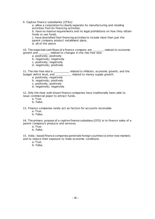 9. Captive finance subsidiaries (CFSs):
a. allow a corporation to clearly separate its manufacturing and retailing
activities from its financing activities.
b. have no reserve requirements and no legal prohibitions on how they obtain
funds or use funds.
c. have diversified their financing activities to include more than just the
parent company product installment plans.
d. all of the above
10. The expected cash flows of a finance company are _______ related to economic
growth and _______ related to changes in the risk-free rate.
a. positively; positively
b. negatively; negatively
c. positively; negatively
d. negatively; positively
11. The risk-free rate is __________ related to inflation, economic growth, and the
budget deficit level, and __________ related to money supply growth.
a. positively; negatively
b. negatively; positively
c. positively; positively
d. negatively; negatively
12. Only the most well-known finance companies have traditionally been able to
issue commercial paper to attract funds.
a. True.
b. False.
13. Finance companies rarely act as factors for accounts receivable.
a. True.
b. False.
14. The primary purpose of a captive finance subsidiary (CFS) is to finance sales of a
parent company's products and services.
a. True.
b. False.
15. India.-based finance companies penetrate foreign countries to enter new markets
and to reduce their exposure to India economic conditions.
a. True.
b. False.
- 46 -
 