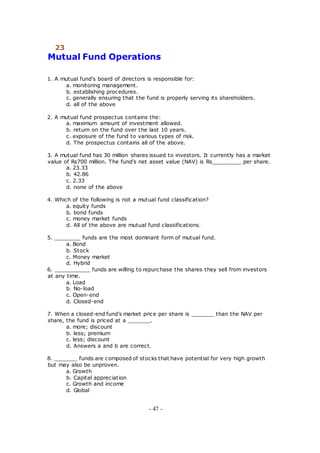 23
Mutual Fund Operations
1. A mutual fund's board of directors is responsible for:
a. monitoring management.
b. establishing procedures.
c. generally ensuring that the fund is properly serving its shareholders.
d. all of the above
2. A mutual fund prospectus contains the:
a. maximum amount of investment allowed.
b. return on the fund over the last 10 years.
c. exposure of the fund to various types of risk.
d. The prospectus contains all of the above.
3. A mutual fund has 30 million shares issued to investors. It currently has a market
value of Rs700 million. The fund's net asset value (NAV) is Rs_________ per share.
a. 23.33
b. 42.86
c. 2.33
d. none of the above
4. Which of the following is not a mutual fund classification?
a. equity funds
b. bond funds
c. money market funds
d. All of the above are mutual fund classifications.
5. ________ funds are the most dominant form of mutual fund.
a. Bond
b. Stock
c. Money market
d. Hybrid
6. ___________ funds are willing to repurchase the shares they sell from investors
at any time.
a. Load
b. No-load
c. Open-end
d. Closed-end
7. When a closed-end fund's market price per share is _______ than the NAV per
share, the fund is priced at a _______.
a. more; discount
b. less; premium
c. less; discount
d. Answers a and b are correct.
8. _______ funds are composed of stocks that have potential for very high growth
but may also be unproven.
a. Growth
b. Capital appreciation
c. Growth and income
d. Global
- 47 -
 