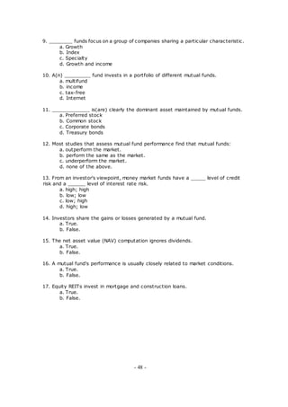 9. ________ funds focus on a group of companies sharing a particular characteristic.
a. Growth
b. Index
c. Specialty
d. Growth and income
10. A(n) _________ fund invests in a portfolio of different mutual funds.
a. multifund
b. income
c. tax-free
d. Internet
11. _____________ is(are) clearly the dominant asset maintained by mutual funds.
a. Preferred stock
b. Common stock
c. Corporate bonds
d. Treasury bonds
12. Most studies that assess mutual fund performance find that mutual funds:
a. outperform the market.
b. perform the same as the market.
c. underperform the market.
d. none of the above.
13. From an investor's viewpoint, money market funds have a _____ level of credit
risk and a ______ level of interest rate risk.
a. high; high
b. low; low
c. low; high
d. high; low
14. Investors share the gains or losses generated by a mutual fund.
a. True.
b. False.
15. The net asset value (NAV) computation ignores dividends.
a. True.
b. False.
16. A mutual fund's performance is usually closely related to market conditions.
a. True.
b. False.
17. Equity REITs invest in mortgage and construction loans.
a. True.
b. False.
- 48 -
 