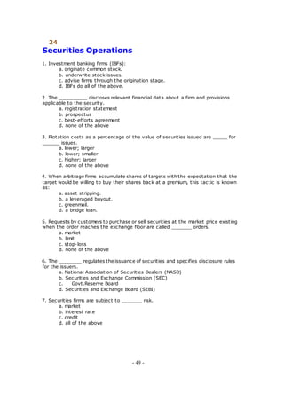 24
Securities Operations
1. Investment banking firms (IBFs):
a. originate common stock.
b. underwrite stock issues.
c. advise firms through the origination stage.
d. IBFs do all of the above.
2. The __________ discloses relevant financial data about a firm and provisions
applicable to the security.
a. registration statement
b. prospectus
c. best-efforts agreement
d. none of the above
3. Flotation costs as a percentage of the value of securities issued are _____ for
______ issues.
a. lower; larger
b. lower; smaller
c. higher; larger
d. none of the above
4. When arbitrage firms accumulate shares of targets with the expectation that the
target would be willing to buy their shares back at a premium, this tactic is known
as:
a. asset stripping.
b. a leveraged buyout.
c. greenmail.
d. a bridge loan.
5. Requests by customers to purchase or sell securities at the market price existing
when the order reaches the exchange floor are called _______ orders.
a. market
b. limit
c. stop-loss
d. none of the above
6. The ________ regulates the issuance of securities and specifies disclosure rules
for the issuers.
a. National Association of Securities Dealers (NASD)
b. Securities and Exchange Commission (SEC)
c. Govt.Reserve Board
d. Securities and Exchange Board (SEBI)
7. Securities firms are subject to _______ risk.
a. market
b. interest rate
c. credit
d. all of the above
- 49 -
 