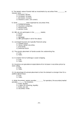 8. The market value of bonds held as investments by securities firms ________ as
interest rates _______.
a. increases; decline
b. increases; increase
c. decreases; increase
d. Answers a and c are correct.
9. Some __________ were organized by securities firms.
a. commercial banks
b. insurance companies
c. mutual funds
d. pension funds
10. IBFs do not participate in the _______ market.
a. money
b. bond
c. mortgage
d. IBFs participate in all of the above.
11. Leveraged buyouts are typically financed using:
a. common stock.
b. money market securities.
c. junk bonds.
d. preferred stock.
12. The private placement of bonds avoids the underwriting fee.
a. True.
b. False.
13. A common form of arbitrage is asset stripping.
a. True.
b. False.
14. Investors can speculate on expectations of an increase in securities prices by
short selling.
a. True.
b. False.
15. An advantage of a private placement is that the demand is stronger than for a
publicly placed issue.
a. True.
b. False.
4. While the primary market provides ________ for spenders, the secondary market
provides ________ for investors.
a. funds; liquidity
b. a place for investing; liquidity
c. funds; low risk
d. securities; funds
- 50 -
 