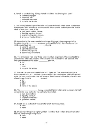 8. Which of the following money market securities has the highest yield?
a. commercial paper
b. Treasury bills
c. eurodollar deposits
d. none of the above
9. The theory used to explain the term structure of interest rates which states that
the preference for more liquid short-termsecurities placed upward pressure on the
slope of the yield curve is the
a. pure expectations theory.
b. liquidity premium theory.
c. segmented markets theory.
d. preferred habitat theory.
10. According to the pure expectations theory, if interest rates are expected to
increase, there is __________ pressure on the yield of short-termfunds, and the
yield curve should be ______________ sloping.
a. upward; upward
b. upward; downward
c. downward; upward
d. downward; downward
11. The annualized yield on a three-year security is 11 percent; the annualized two-
year interest rate is 10 percent, while the one-year interest rate is 8 percent. The
one-year ahead forward rate is _________ percent.
a. 1.9
b. 14.1
c. 12.0
d. none of the above
12. Assume the one-year forward rate is 12.0 percent. The annualized yield on a
three-year security is 11 percent; the annualized two-year interest rate is 10 percent,
while the one-year interest rate is 8 percent. Based on this information, the two-year
ahead forward rate is _________ percent.
a. 1.9
b. 13.1
c. 10.0
d. none of the above
13. The _________________ theory suggests that investors and borrowers normally
concentrate on a particular natural maturity market.
a. pure expectations
b. liquidity premium
c. segmented markets
d. preferred habitat
14. Credit risk is particularly relevant for short-term securities.
a. True
b. False
15. Investors will require a higher yield on securities that contain the convertibility
feature, other things being equal.
a. True
b. False
- 6 -
 