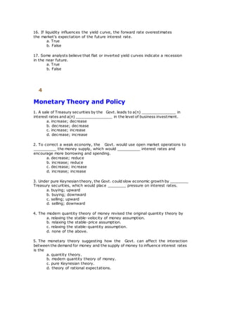 16. If liquidity influences the yield curve, the forward rate overestimates
the market's expectation of the future interest rate.
a. True
b. False
17. Some analysts believe that flat or inverted yield curves indicate a recession
in the near future.
a. True
b. False
4
Monetary Theory and Policy
1. A sale of Treasury securities by the Govt. leads to a(n) _______________ in
interest rates and a(n) ________________ in the level of business investment.
a. increase; decrease
b. decrease; decrease
c. increase; increase
d. decrease; increase
2. To correct a weak economy, the Govt. would use open market operations to
__________ the money supply, which would __________ interest rates and
encourage more borrowing and spending.
a. decrease; reduce
b. increase; reduce
c. decrease; increase
d. increase; increase
3. Under pure Keynesian theory, the Govt. could slow economic growth by ________
Treasury securities, which would place ________ pressure on interest rates.
a. buying; upward
b. buying; downward
c. selling; upward
d. selling; downward
4. The modern quantity theory of money revised the original quantity theory by
a. relaxing the stable-velocity of money assumption.
b. relaxing the stable-price assumption.
c. relaxing the stable-quantity assumption.
d. none of the above.
5. The monetary theory suggesting how the Govt. can affect the interaction
between the demand for money and the supply of money to influence interest rates
is the
a. quantity theory.
b. modern quantity theory of money.
c. pure Keynesian theory.
d. theory of rational expectations.
 
