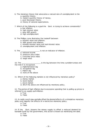 6. The monetary theory that advocates a natural rate of unemployment is the
a. quantity theory.
b. modern quantity theory of money.
c. pure Keynesian theory.
d. theory of rational expectations.
7. Which of the following is a goal the Govt. is trying to achieve consistently?
a. low inflation
b. high interest rates
c. slow GDP growth
d. high unemployment
8. The Phillips curve illustrates the tradeoff between
a. interest rates and inflation.
b. GDP growth and inflation.
c. nominal interest rates and real interest rates
d. unemployment and inflation.
9. The ___________________ is not an indicator of inflation.
a. national income
b. producer price index
c. consumer price index
d. wage rates
10. The ___________________ is the lag between the time a problem arises and
the time it is recognized.
a. implementation lag
b. recognition lag
c. impact lag
d. none of the above
11. Which of the following markets is not influenced by monetary policy?
a. money market
b. bond market
c. stock market
d. All of the above are influenced by monetary policy.
12. The portion of high inflation due to excessive spending that is pulling up prices is
referred to as supply-pull inflation.
a. True
b. False
13. A credit crunch may partially offset the desired effects of a stimulative monetary
policy and magnify the effects of a restrictive monetary policy.
a. True
b. False
14. If the Govt. loosens the money supply to offset a reduced demand for
loanable funds by the government, this action is known as monetizing the debt.
a. True
b. False
- 10 -
 
